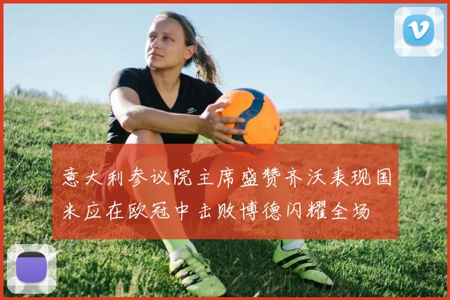 意大利参议院主席盛赞齐沃表现国米应在欧冠中击败博德闪耀全场