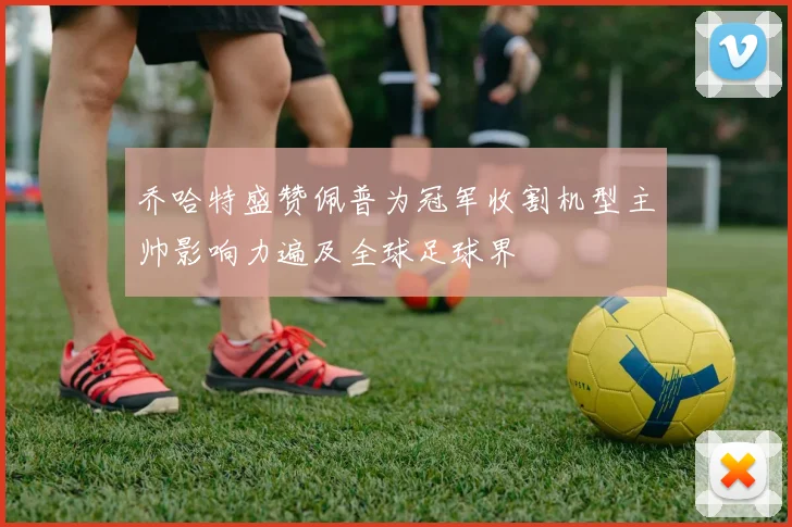 乔哈特盛赞佩普为冠军收割机型主帅影响力遍及全球足球界