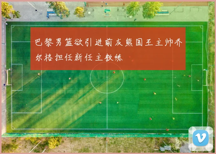 巴黎男篮欲引进前灰熊国王主帅乔尔格担任新任主教练