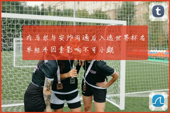 内马尔与安帅沟通后入选世界杯名单经济因素影响不可小觑