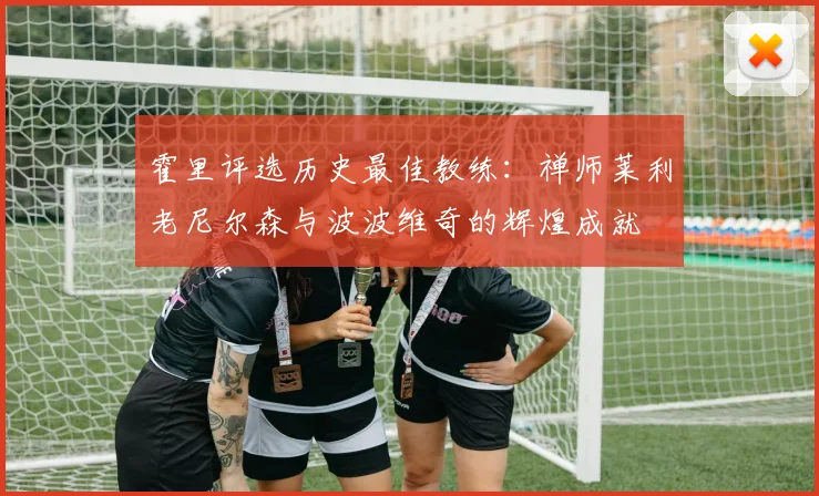 霍里评选历史最佳教练：禅师莱利老尼尔森与波波维奇的辉煌成就