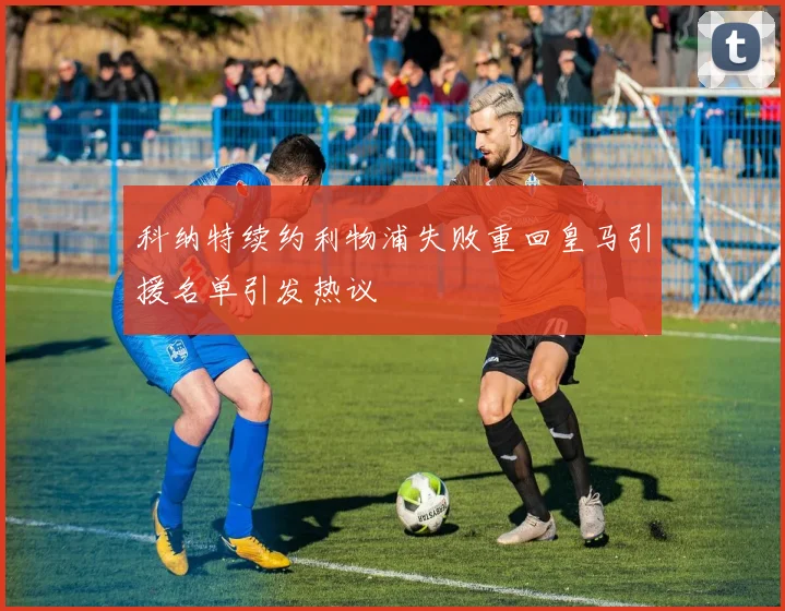 科纳特续约利物浦失败重回皇马引援名单引发热议