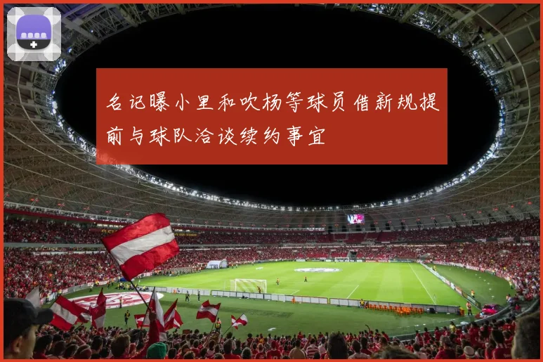 名记曝小里和吹杨等球员借新规提前与球队洽谈续约事宜