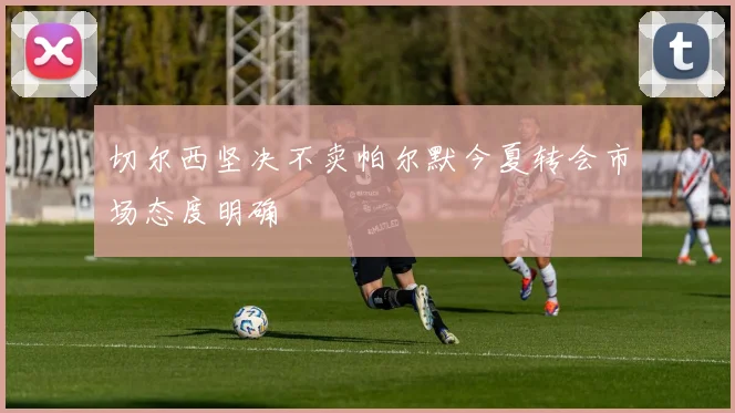 切尔西坚决不卖帕尔默今夏转会市场态度明确