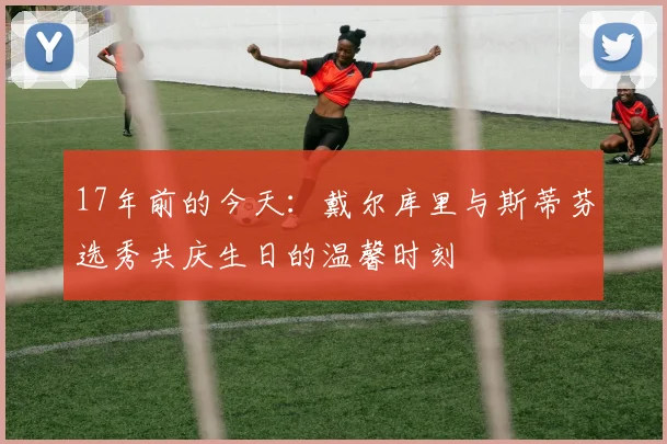 17年前的今天：戴尔库里与斯蒂芬选秀共庆生日的温馨时刻