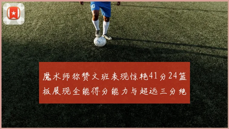 魔术师称赞文班表现惊艳41分24篮板展现全能得分能力与超远三分绝技