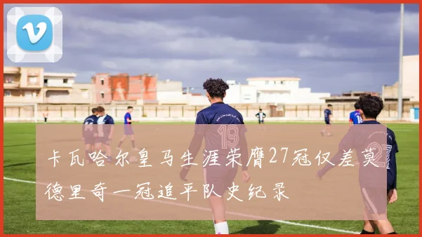 卡瓦哈尔皇马生涯荣膺27冠仅差莫德里奇一冠追平队史纪录