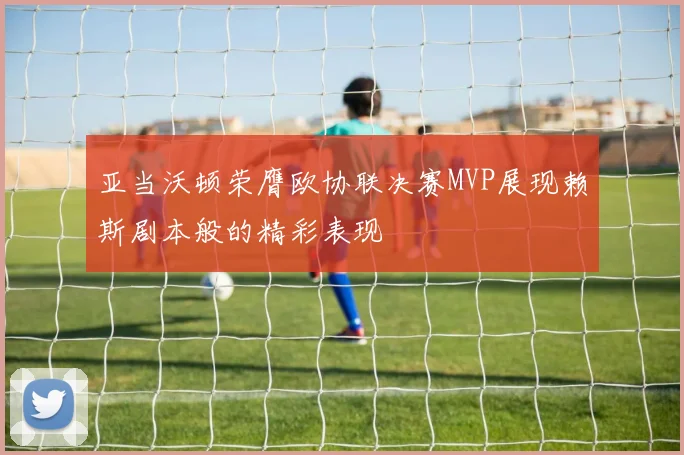 亚当沃顿荣膺欧协联决赛MVP展现赖斯剧本般的精彩表现