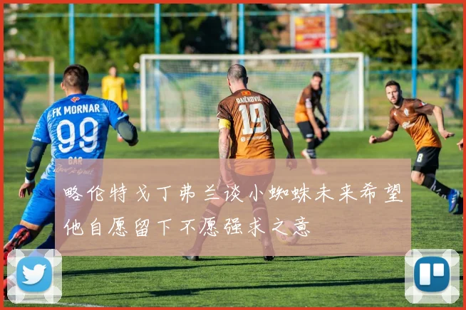 略伦特戈丁弗兰谈小蜘蛛未来希望他自愿留下不愿强求之意