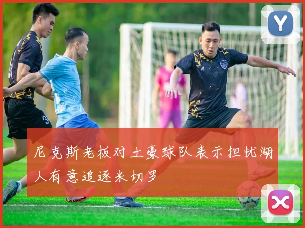尼克斯老板对土豪球队表示担忧湖人有意追逐米切罗